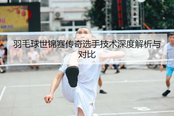 羽毛球世锦赛传奇选手技术深度解析与对比